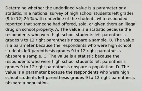 Determine whether the underlined value is a parameter or a statistic. In a national survey of high school students left grades (9 to 12) 25 % with underline of the students who responded reported that someone had offered, sold, or given them an illegal drug on school property. A. The value is a statistic because the respondents who were high school students left parenthesis grades 9 to 12 right parenthesis nbspare a sample. B. The value is a parameter because the respondents who were high school students left parenthesis grades 9 to 12 right parenthesis nbspare a sample. C. The value is a statistic because the respondents who were high school students left parenthesis grades 9 to 12 right parenthesis nbspare a population. D. The value is a parameter because the respondents who were high school students left parenthesis grades 9 to 12 right parenthesis nbspare a population.