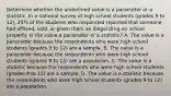 Determine whether the underlined value is a parameter or a statistic. In a national survey of high school students (grades 9 to 12), 25% of the students who responded reported that someone had offered, sold, or given them an illegal drug on school property. Is the value a parameter or a​ statistic? A. The value is a parameter because the respondents who were high school students (grades 9 to 12) are a sample. B. The value is a parameter because the respondents who were high school students (grades 9 to 12) are a population. C. The value is a statistic because the respondents who were high school students (grades 9 to 12) are a sample. D. The value is a statistic because the respondents who were high school students (grades 9 to 12) are a population.