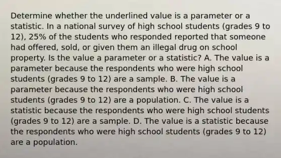 Determine whether the underlined value is a parameter or a statistic. In a national survey of high school students (grades 9 to 12), 25% of the students who responded reported that someone had offered, sold, or given them an illegal drug on school property. Is the value a parameter or a​ statistic? A. The value is a parameter because the respondents who were high school students (grades 9 to 12) are a sample. B. The value is a parameter because the respondents who were high school students (grades 9 to 12) are a population. C. The value is a statistic because the respondents who were high school students (grades 9 to 12) are a sample. D. The value is a statistic because the respondents who were high school students (grades 9 to 12) are a population.