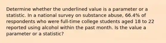 Determine whether the underlined value is a parameter or a statistic. In a national survey on substance abuse, 66.4% of respondents who were full-time college students aged 18 to 22 reported using alcohol within the past month. Is the value a parameter or a​ statistic?