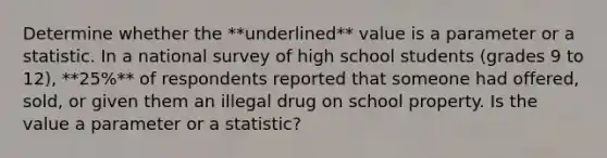 Determine whether the **underlined** value is a parameter or a statistic. In a national survey of high school students (grades 9 to 12), **25%** of respondents reported that someone had offered, sold, or given them an illegal drug on school property. Is the value a parameter or a statistic?