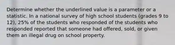 Determine whether the underlined value is a parameter or a statistic. In a national survey of high school students (grades 9 to 12), 25% of the students who responded of the students who responded reported that someone had offered, sold, or given them an illegal drug on school property.