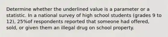 Determine whether the underlined value is a parameter or a statistic. In a national survey of high school students (grades 9 to 12), 25%of respondents reported that someone had offered, sold, or given them an illegal drug on school property.