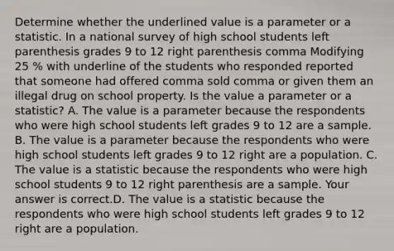 Determine whether the underlined value is a parameter or a statistic. In a national survey of high school students left parenthesis grades 9 to 12 right parenthesis comma Modifying 25 % with underline of the students who responded reported that someone had offered comma sold comma or given them an illegal drug on school property. Is the value a parameter or a​ statistic? A. The value is a parameter because the respondents who were high school students left grades 9 to 12 are a sample. B. The value is a parameter because the respondents who were high school students left grades 9 to 12 right are a population. C. The value is a statistic because the respondents who were high school students 9 to 12 right parenthesis are a sample. Your answer is correct.D. The value is a statistic because the respondents who were high school students left grades 9 to 12 right are a population.