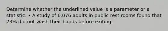 Determine whether the underlined value is a parameter or a statistic. • A study of 6,076 adults in public rest rooms found that 23% did not wash their hands before exiting.