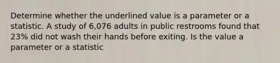 Determine whether the underlined value is a parameter or a statistic. A study of 6,076 adults in public restrooms found that 23% did not wash their hands before exiting. Is the value a parameter or a statistic