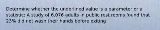 Determine whether the underlined value is a parameter or a statistic: A study of 6,076 adults in public rest rooms found that 23% did not wash their hands before exiting