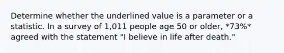 Determine whether the underlined value is a parameter or a statistic. In a survey of 1,011 people age 50 or older, *73%* agreed with the statement "I believe in life after death."