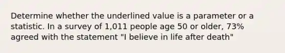 Determine whether the underlined value is a parameter or a statistic. In a survey of 1,011 people age 50 or older, 73% agreed with the statement "I believe in life after death"