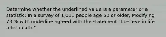 Determine whether the underlined value is a parameter or a statistic: In a survey of 1,011 people age 50 or older, Modifying 73 % with underline agreed with the statement "I believe in life after death."