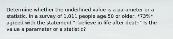 Determine whether the underlined value is a parameter or a statistic. In a survey of 1,011 people age 50 or older, *73%* agreed with the statement "I believe in life after death" Is the value a parameter or a​ statistic?