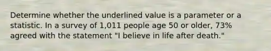 Determine whether the underlined value is a parameter or a statistic. In a survey of 1,011 people age 50 or older, 73% agreed with the statement "I believe in life after death."