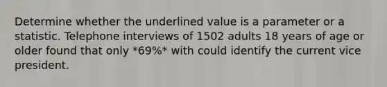 Determine whether the underlined value is a parameter or a statistic. Telephone interviews of 1502 adults 18 years of age or older found that only *69%* with could identify the current vice president.