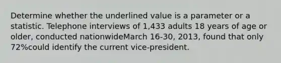 Determine whether the underlined value is a parameter or a statistic. Telephone interviews of 1,433 adults 18 years of age or older, conducted nationwideMarch 16-30, 2013, found that only 72%could identify the current vice-president.