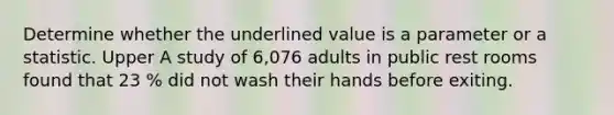 Determine whether the underlined value is a parameter or a statistic. Upper A study of 6,076 adults in public rest rooms found that 23 % did not wash their hands before exiting.