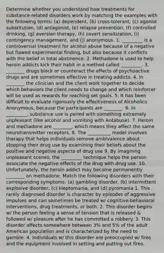 Determine whether you understand how treatments for substance-related disorders work by matching the examples with the following terms: (a) dependent, (b) cross-tolerant, (c) agonist substitution, (d) antagonist, (e) relapse prevention, (f) controlled drinking, (g) aversion therapy, (h) covert sensitization, (i) contingency management, and (j) anonymous. 1. _________ is a controversial treatment for alcohol abuse because of a negative but flawed experimental finding, but also because it conflicts with the belief in total abstinence. 2. Methadone is used to help heroin addicts kick their habit in a method called _________. 3. ________ drugs block or counteract the effects of psychoactive drugs and are sometimes effective in treating addicts. 4. In ________ the clinician and the client work together to decide which behaviors the client needs to change and which reinforcer will be used as rewards for reaching set goals. 5. It has been difficult to evaluate rigorously the effectiveness of Alcoholics Anonymous, because the participants are ________. 6. In _________, substance use is paired with something extremely unpleasant (like alcohol and vomiting with Antabuse). 7. Heroin and methadone are ________, which means they affect the same neurotransmitter receptors. 8. The __________ model involves therapy that helps individuals remove ambivalence about stopping their drug use by examining their beliefs about the positive and negative aspects of drug use 9. By imagining unpleasant scenes, the _________ technique helps the person associate the negative effects of the drug with drug use. 10. Unfortunately, the heroin addict may become permanently ________ on methadone. Match the following disorders with their corresponding symptoms: (a) gambling disorder, (b) intermittent explosive disorder, (c) kleptomania, and (d) pyromania 1. This rarely diagnosed disorder is character by episodes of aggressive impulses and can sometimes be treated w/ cognitive-behavioral interventions, drug treatments, or both. 2. This disorder begins w/ the person feeling a sense of tension that is released & followed w/ pleasure after he has committed a robbery. 3. This disorder affects somewhere between 3% and 5% of the adult American population and is characterized by the need to gamble. 4. Individuals w/ this disorder are preoccupied w/ fires and the equipment involved in setting and putting out fires.