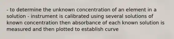 - to determine the unknown concentration of an element in a solution - instrument is calibrated using several solutions of known concentration then absorbance of each known solution is measured and then plotted to establish curve