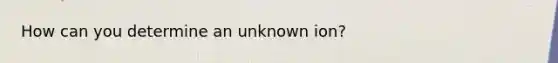 How can you determine an unknown ion?