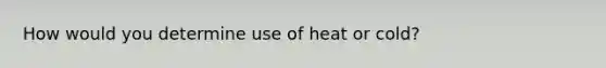 How would you determine use of heat or cold?