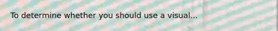 To determine whether you should use a visual...