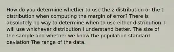 How do you determine whether to use the z distribution or the t distribution when computing the margin of error? There is absolutely no way to determine when to use either distribution. I will use whichever distribution I understand better. The size of the sample and whether we know the population standard deviation The range of the data.