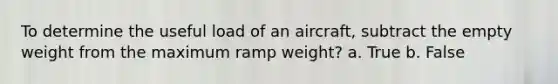 To determine the useful load of an aircraft, subtract the empty weight from the maximum ramp weight? a. True b. False