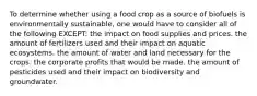 To determine whether using a food crop as a source of biofuels is environmentally sustainable, one would have to consider all of the following EXCEPT: the impact on food supplies and prices. the amount of fertilizers used and their impact on aquatic ecosystems. the amount of water and land necessary for the crops. the corporate profits that would be made. the amount of pesticides used and their impact on biodiversity and groundwater.