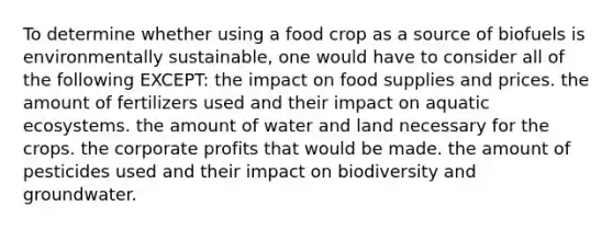 To determine whether using a food crop as a source of biofuels is environmentally sustainable, one would have to consider all of the following EXCEPT: the impact on food supplies and prices. the amount of fertilizers used and their impact on aquatic ecosystems. the amount of water and land necessary for the crops. the corporate profits that would be made. the amount of pesticides used and their impact on biodiversity and groundwater.