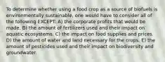 To determine whether using a food crop as a source of biofuels is environmentally sustainable, one would have to consider all of the following EXCEPT: A) the corporate profits that would be made. B) the amount of fertilizers used and their impact on aquatic ecosystems. C) the impact on food supplies and prices. D) the amount of water and land necessary for the crops. E) the amount of pesticides used and their impact on biodiversity and groundwater.