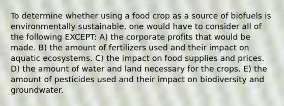 To determine whether using a food crop as a source of biofuels is environmentally sustainable, one would have to consider all of the following EXCEPT: A) the corporate profits that would be made. B) the amount of fertilizers used and their impact on aquatic ecosystems. C) the impact on food supplies and prices. D) the amount of water and land necessary for the crops. E) the amount of pesticides used and their impact on biodiversity and groundwater.