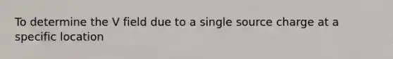 To determine the V field due to a single source charge at a specific location