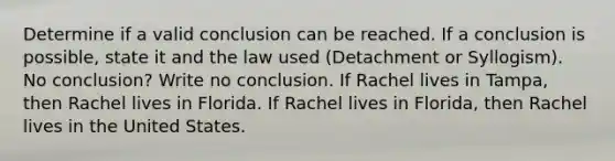 Determine if a valid conclusion can be reached. If a conclusion is possible, state it and the law used (Detachment or Syllogism). No conclusion? Write no conclusion. If Rachel lives in Tampa, then Rachel lives in Florida. If Rachel lives in Florida, then Rachel lives in the United States.