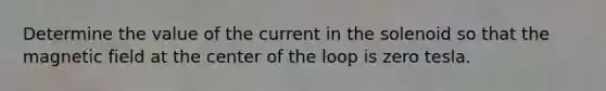 Determine the value of the current in the solenoid so that the magnetic field at the center of the loop is zero tesla.