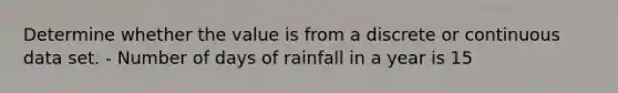 Determine whether the value is from a discrete or continuous data set. - Number of days of rainfall in a year is 15