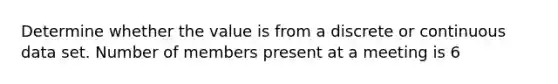 Determine whether the value is from a discrete or continuous data set. Number of members present at a meeting is 6