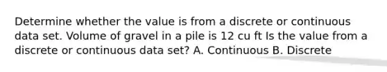 Determine whether the value is from a discrete or continuous data set. Volume of gravel in a pile is 12 cu ft Is the value from a discrete or continuous data​ set? A. Continuous B. Discrete