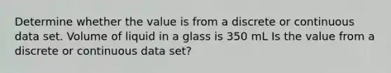 Determine whether the value is from a discrete or continuous data set. Volume of liquid in a glass is 350 mL Is the value from a discrete or continuous data​ set?