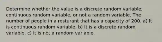 Determine whether the value is a discrete random variable, continuous random variable, or not a random variable. The number of people in a resturant that has a capacity of 200. a) It is continuous random variable. b) It is a discrete random variable. c) It is not a random variable.