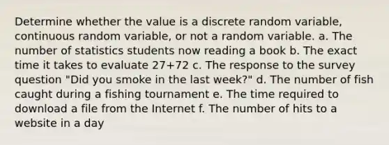 Determine whether the value is a discrete random​ variable, continuous random​ variable, or not a random variable. a. The number of statistics students now reading a book b. The exact time it takes to evaluate 27+72 c. The response to the survey question "Did you smoke in the last week?" d. The number of fish caught during a fishing tournament e. The time required to download a file from the Internet f. The number of hits to a website in a day