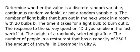 Determine whether the value is a discrete random​ variable, continuous random​ variable, or not a random variable. a. The number of light bulbs that burn out in the next week in a room with 20 bulbs b. The time it takes for a light bulb to burn out c. The response to the survey question "Did you smoke in the last week?" d. The height of a randomly selected giraffe e. The number of people in a restaurant that has a capacity of 250 f. The amount of snowfall in December in City A