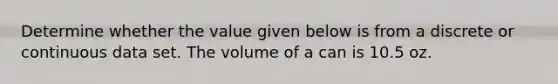 Determine whether the value given below is from a discrete or continuous data set. The volume of a can is 10.5 oz.