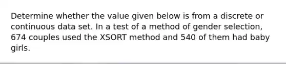 Determine whether the value given below is from a discrete or continuous data set. In a test of a method of gender selection, 674 couples used the XSORT method and 540 of them had baby girls.