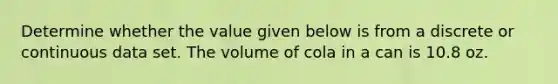 Determine whether the value given below is from a discrete or continuous data set. The volume of cola in a can is 10.8 oz.