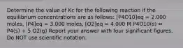 Determine the value of Kc for the following reaction if the equilibrium concentrations are as follows: [P4O10]eq = 2.000 moles, [P4]eq = 3.000 moles, [O2]eq = 4.000 M P4O10(s) ⇔ P4(s) + 5 O2(g) Report your answer with four significant figures. Do NOT use scientific notation.