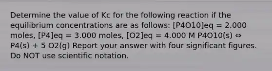 Determine the value of Kc for the following reaction if the equilibrium concentrations are as follows: [P4O10]eq = 2.000 moles, [P4]eq = 3.000 moles, [O2]eq = 4.000 M P4O10(s) ⇔ P4(s) + 5 O2(g) Report your answer with four significant figures. Do NOT use scientific notation.