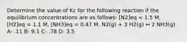 Determine the value of Kc for the following reaction if the equilibrium concentrations are as follows: [N2]eq = 1.5 M, [H2]eq = 1.1 M, [NH3]eq = 0.47 M. N2(g) + 3 H2(g) ↔ 2 NH3(g) A- .11 B- 9.1 C- .78 D- 3.5