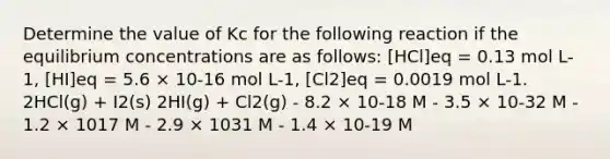 Determine the value of Kc for the following reaction if the equilibrium concentrations are as follows: [HCl]eq = 0.13 mol L-1, [HI]eq = 5.6 × 10-16 mol L-1, [Cl2]eq = 0.0019 mol L-1. 2HCl(g) + I2(s) 2HI(g) + Cl2(g) - 8.2 × 10-18 M - 3.5 × 10-32 M - 1.2 × 1017 M - 2.9 × 1031 M - 1.4 × 10-19 M