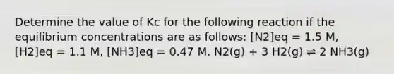 Determine the value of Kc for the following reaction if the equilibrium concentrations are as follows: [N2]eq = 1.5 M, [H2]eq = 1.1 M, [NH3]eq = 0.47 M. N2(g) + 3 H2(g) ⇌ 2 NH3(g)