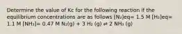 Determine the value of Kc for the following reaction if the equilibrium concentrations are as follows [N₂]eq= 1.5 M [H₂]eq= 1.1 M [NH₃]= 0.47 M N₂(g) + 3 H₂ (g) ⇌ 2 NH₃ (g)