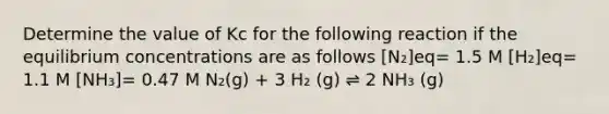 Determine the value of Kc for the following reaction if the equilibrium concentrations are as follows [N₂]eq= 1.5 M [H₂]eq= 1.1 M [NH₃]= 0.47 M N₂(g) + 3 H₂ (g) ⇌ 2 NH₃ (g)